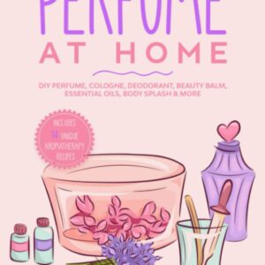 How to Make Perfume at Home: DIY Scents for Perfume, Cologne, Deodorant, Beauty Balm, Essential Oils, Body Splash - Includes 14 Unique Aromatherapy Recipes