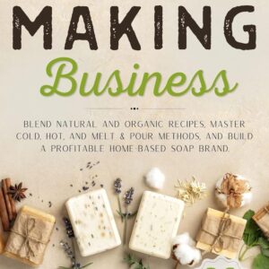 Soap Making Business: Blend Natural and Organic Recipes, Master Cold, Hot, and Melt & Pour Methods, and Build a Profitable Home-Based Soap Brand