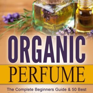 Organic Perfume: The Complete Beginners Guide & 50 Best Recipes For Making Heavenly, Non-Toxic Organic DIY Perfumes From Your Home! (Aromatherapy, Essential Oils, Homemade Perfume)