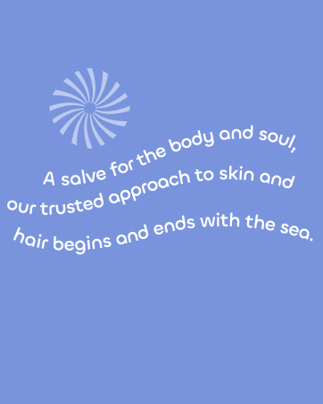 A Salve for the body and soul, our trusted approach to skin and hair begins and ends with the sea.